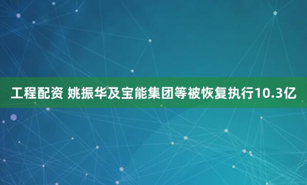 工程配资 姚振华及宝能集团等被恢复执行10.3亿
