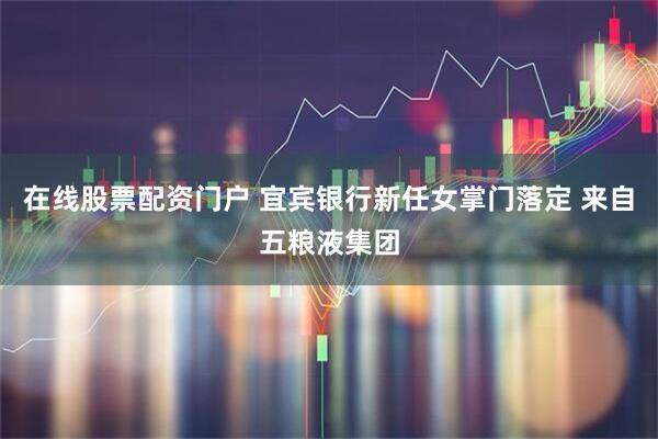 在线股票配资门户 宜宾银行新任女掌门落定 来自五粮液集团