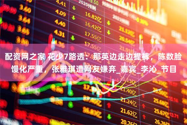 配资网之家 花少7路透：那英边走边提裤，陈数脸馒化严重，张雅琪遭网友嫌弃_嘉宾_李沁_节目