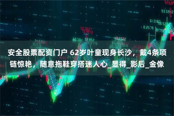 安全股票配资门户 62岁叶童现身长沙，戴4条项链惊艳，随意拖鞋穿搭迷人心_显得_影后_金像