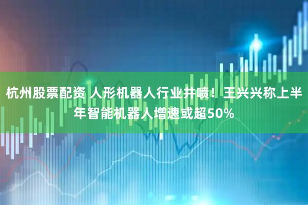 杭州股票配资 人形机器人行业井喷！王兴兴称上半年智能机器人增速或超50%
