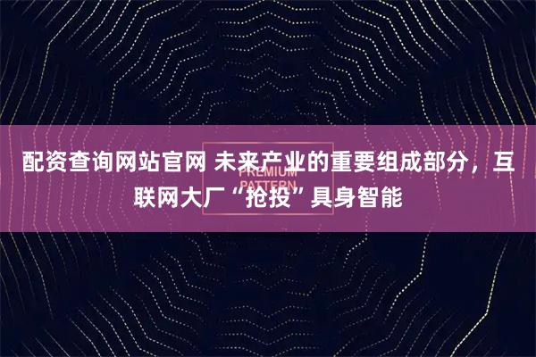 配资查询网站官网 未来产业的重要组成部分，互联网大厂“抢投”具身智能