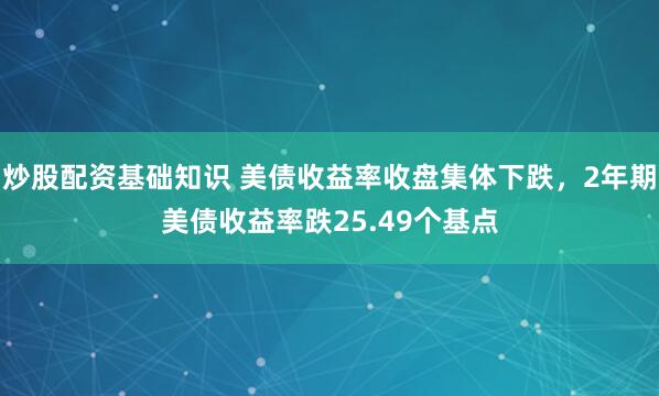 炒股配资基础知识 美债收益率收盘集体下跌，2年期美债收益率跌25.49个基点