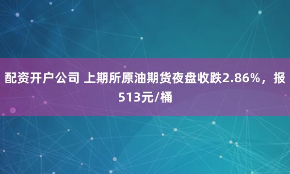 配资开户公司 上期所原油期货夜盘收跌2.86%，报513元/桶