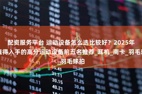 配资服务平台 运动设备怎么选比较好？2025年最值得入手的高分运动设备前五名推荐_耳机_南卡_羽毛球拍