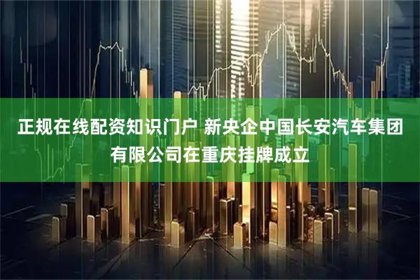 正规在线配资知识门户 新央企中国长安汽车集团有限公司在重庆挂牌成立