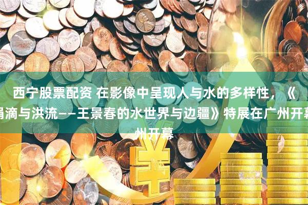 西宁股票配资 在影像中呈现人与水的多样性，《涓滴与洪流——王景春的水世界与边疆》特展在广州开幕