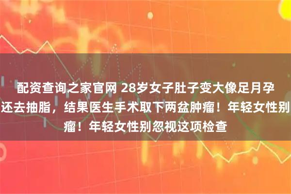 配资查询之家官网 28岁女子肚子变大像足月孕妇，以为发胖还去抽脂，结果医生手术取下两盆肿瘤！年轻女性别忽视这项检查