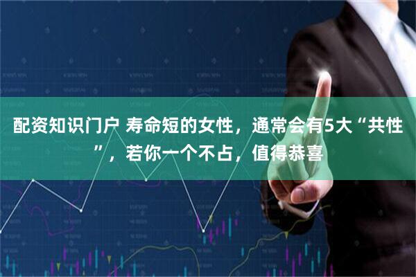 配资知识门户 寿命短的女性，通常会有5大“共性”，若你一个不占，值得恭喜