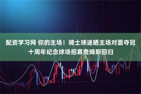 配资学习网 你的主场！骑士球迷晒主场对面夺冠十周年纪念球场招募詹姆斯回归