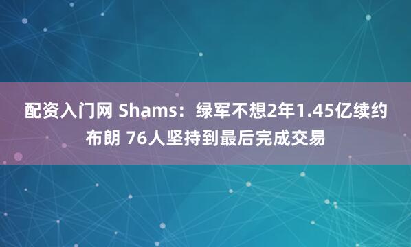 配资入门网 Shams：绿军不想2年1.45亿续约布朗 76人坚持到最后完成交易